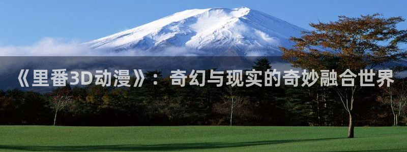 经典里番：《里番3D动漫》：奇幻与现实的奇妙融合世界